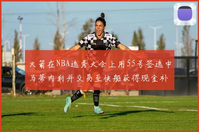火箭在NBA选秀大会上用55号签选中马蒂内利并交易至快船获得现金补偿