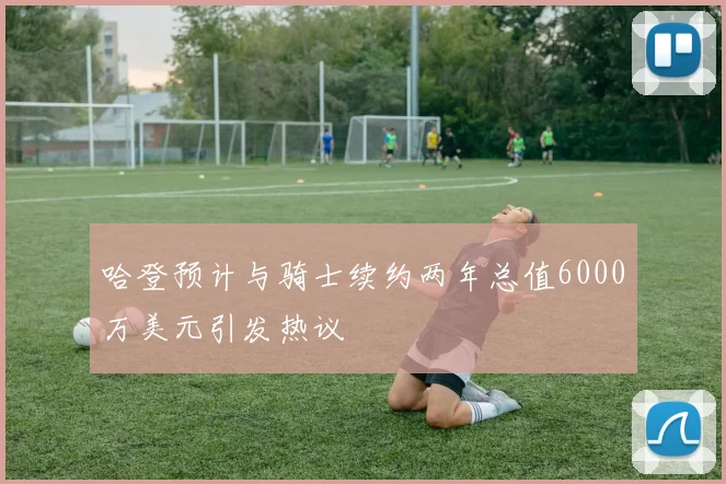 哈登预计与骑士续约两年总值6000万美元引发热议