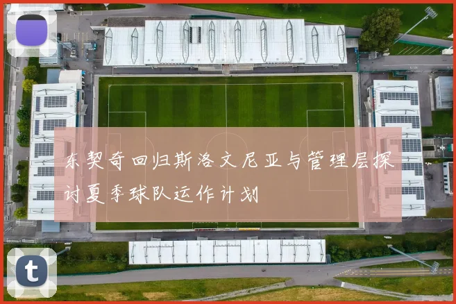 东契奇回归斯洛文尼亚与管理层探讨夏季球队运作计划