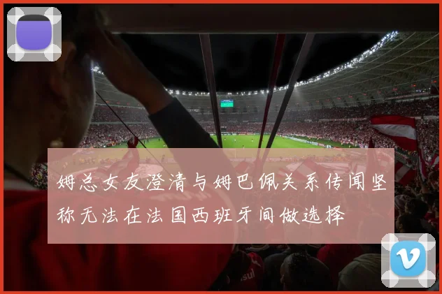 姆总女友澄清与姆巴佩关系传闻坚称无法在法国西班牙间做选择