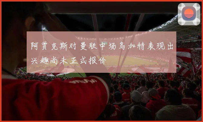阿贾克斯对曼联中场乌加特表现出兴趣尚未正式报价