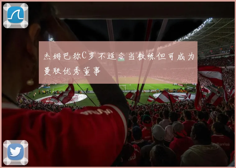 杰姆巴称C罗不适合当教练但可成为曼联优秀董事