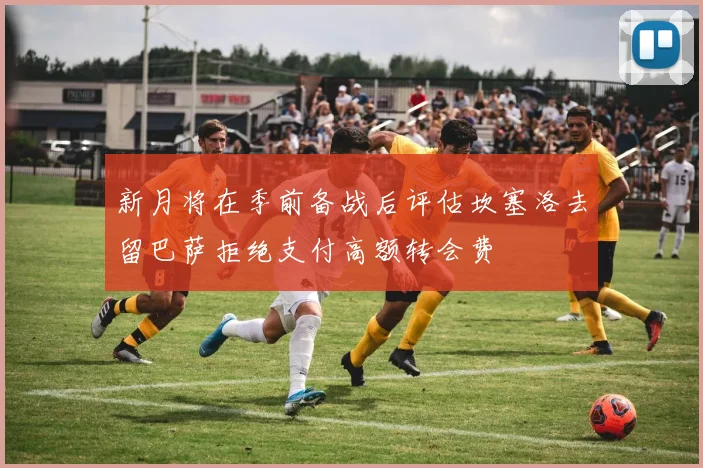 新月将在季前备战后评估坎塞洛去留巴萨拒绝支付高额转会费